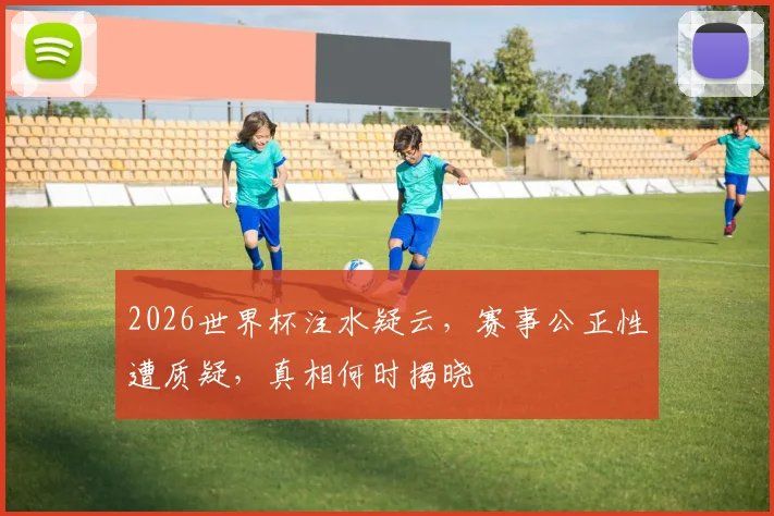 2026世界杯注水疑云，赛事公正性遭质疑，真相何时揭晓
