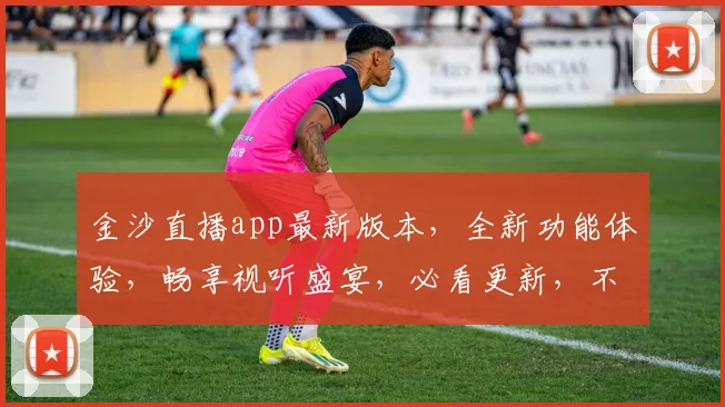 金沙直播app最新版本，全新功能体验，畅享视听盛宴，必看更新，不容错过，三重惊喜等你来